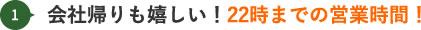 会社帰りも嬉しい！22時までの営業時間！
